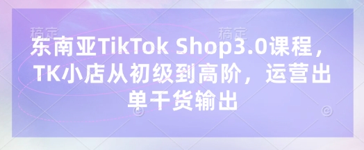 东南亚TikTok Shop3.0课程，TK小店​从初级到高阶，运营出单干货输出-慕途网